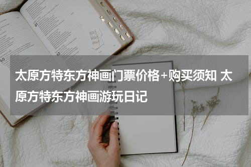 太原方特东方神画门票价格+购买须知 太原方特东方神画游玩日记