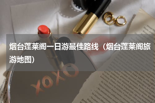 烟台蓬莱阁一日游最佳路线（烟台蓬莱阁旅游地图）