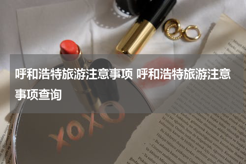 呼和浩特旅游注意事项 呼和浩特旅游注意事项查询