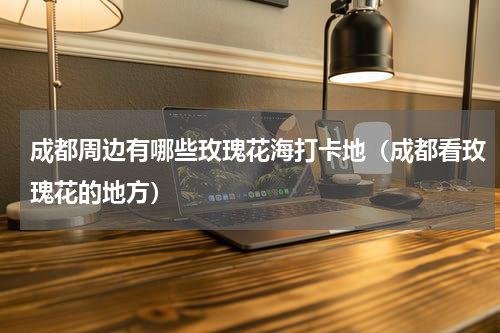 成都周边有哪些玫瑰花海打卡地（成都看玫瑰花的地方）