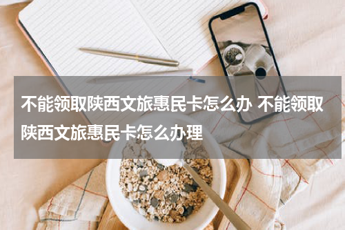 不能领取陕西文旅惠民卡怎么办 不能领取陕西文旅惠民卡怎么办理