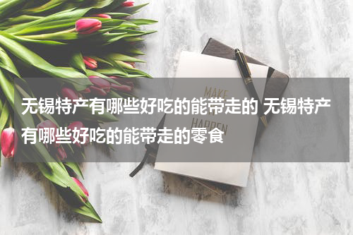无锡特产有哪些好吃的能带走的 无锡特产有哪些好吃的能带走的零食