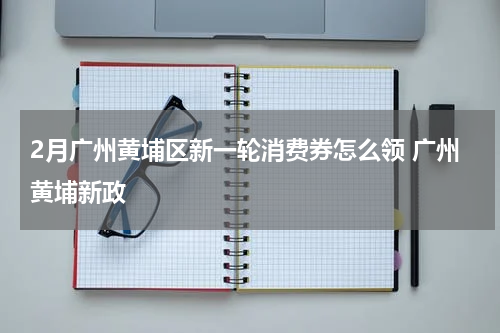 2月广州黄埔区新一轮消费券怎么领 广州黄埔新政
