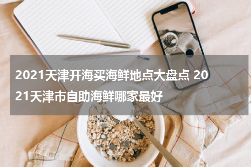 2021天津开海买海鲜地点大盘点 2021天津市自助海鲜哪家最好