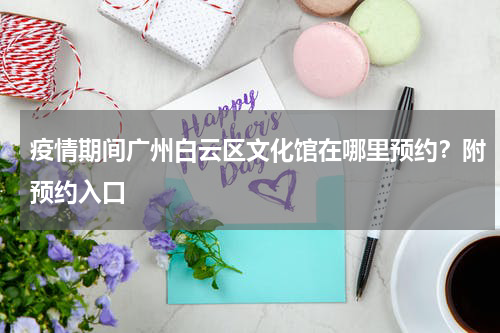 疫情期间广州白云区文化馆在哪里预约？附预约入口
