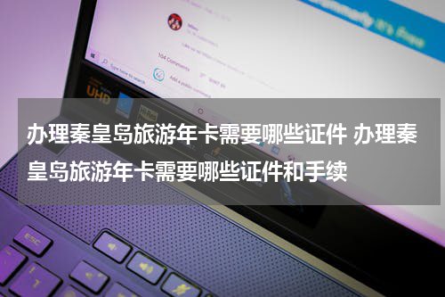 办理秦皇岛旅游年卡需要哪些证件 办理秦皇岛旅游年卡需要哪些证件和手续