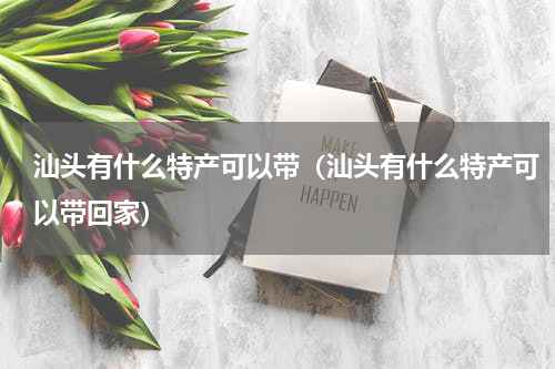 汕头有什么特产可以带（汕头有什么特产可以带回家）