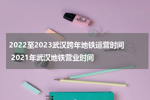 2022至2023武汉跨年地铁运营时间 2021年武汉地铁营业时间