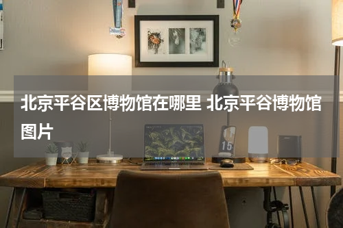 北京平谷区博物馆在哪里 北京平谷博物馆图片
