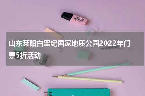 山东莱阳白垩纪国家地质公园2022年门票5折活动