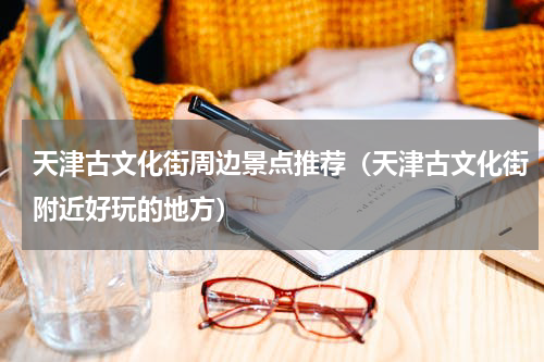 天津古文化街周边景点推荐（天津古文化街附近好玩的地方）