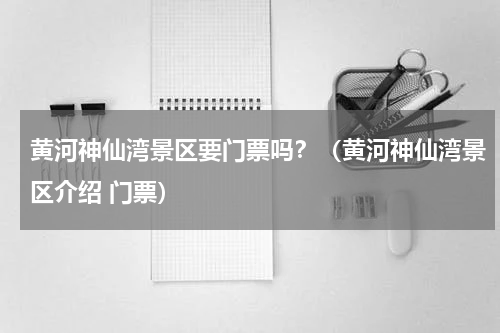 黄河神仙湾景区要门票吗？（黄河神仙湾景区介绍 门票）
