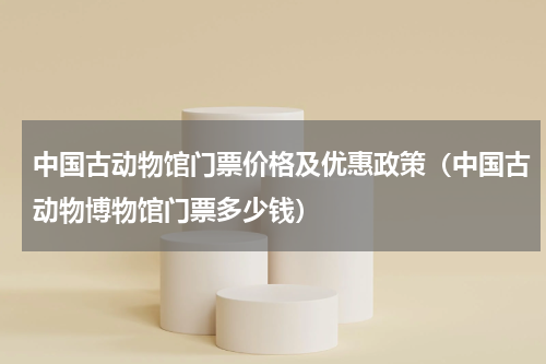 中国古动物馆门票价格及优惠政策（中国古动物博物馆门票多少钱）