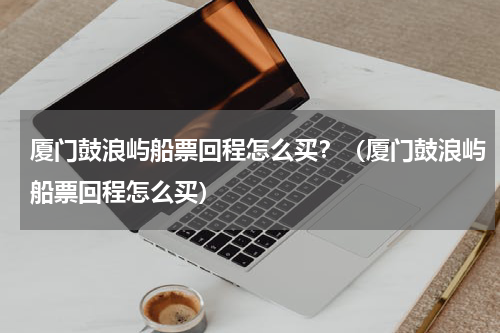 厦门鼓浪屿船票回程怎么买？（厦门鼓浪屿船票回程怎么买）