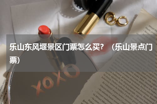 乐山东风堰景区门票怎么买？（乐山景点门票）