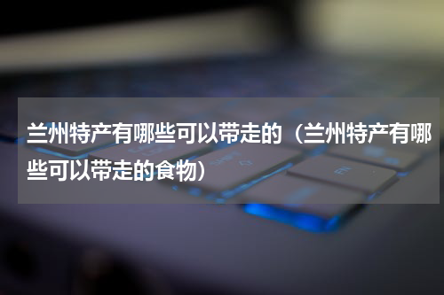 兰州特产有哪些可以带走的（兰州特产有哪些可以带走的食物）