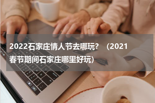 2022石家庄情人节去哪玩？（2021春节期间石家庄哪里好玩）