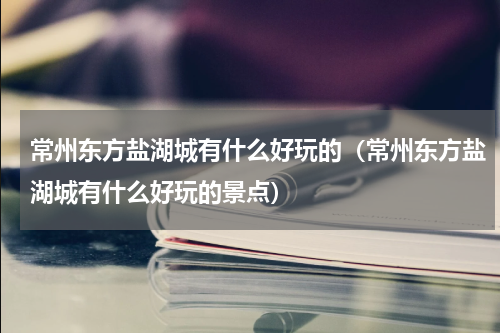 常州东方盐湖城有什么好玩的（常州东方盐湖城有什么好玩的景点）