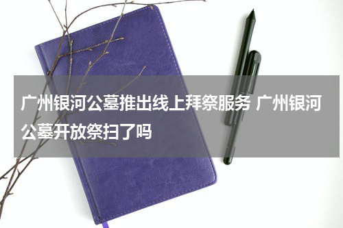 广州银河公墓推出线上拜祭服务 广州银河公墓开放祭扫了吗