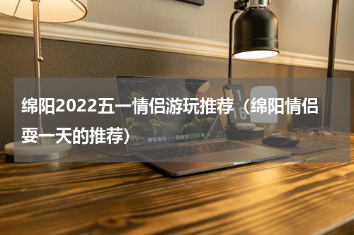 绵阳2022五一情侣游玩推荐（绵阳情侣耍一天的推荐）