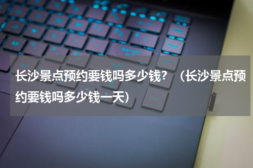 长沙景点预约要钱吗多少钱？（长沙景点预约要钱吗多少钱一天）