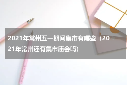 2021年常州五一期间集市有哪些（2021年常州还有集市庙会吗）