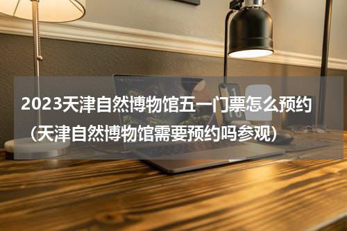 2023天津自然博物馆五一门票怎么预约（天津自然博物馆需要预约吗参观）