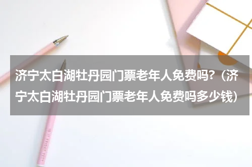 济宁太白湖牡丹园门票老年人免费吗?（济宁太白湖牡丹园门票老年人免费吗多少钱）