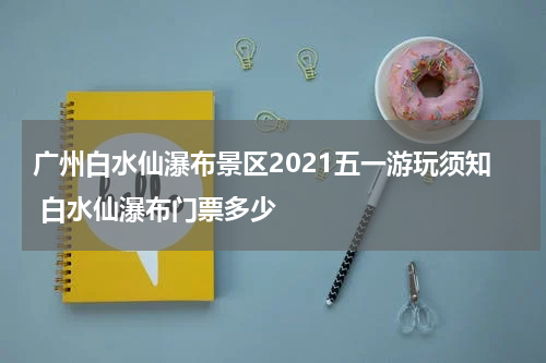 广州白水仙瀑布景区2021五一游玩须知 白水仙瀑布门票多少