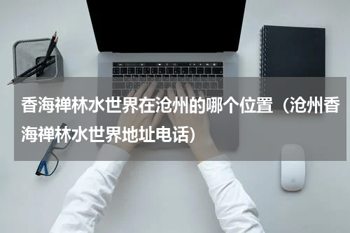 香海禅林水世界在沧州的哪个位置（沧州香海禅林水世界地址电话）