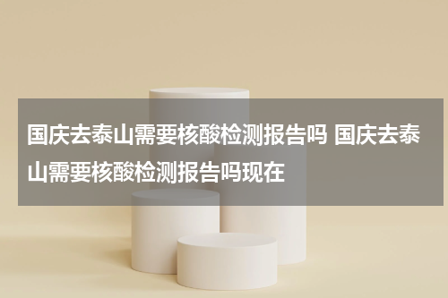 国庆去泰山需要核酸检测报告吗 国庆去泰山需要核酸检测报告吗现在