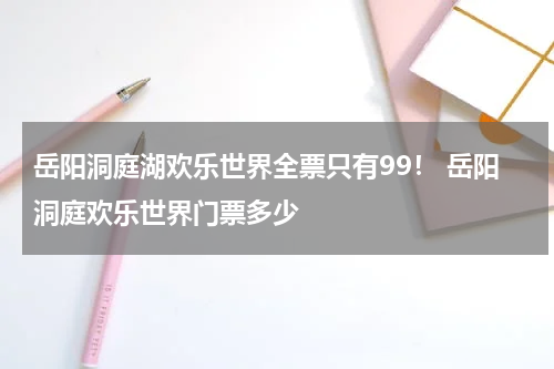 岳阳洞庭湖欢乐世界全票只有99！ 岳阳洞庭欢乐世界门票多少