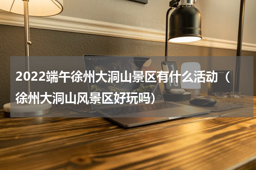 2022端午徐州大洞山景区有什么活动（徐州大洞山风景区好玩吗）