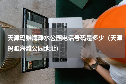 天津玛雅海滩水公园电话号码是多少（天津玛雅海滩公园地址）