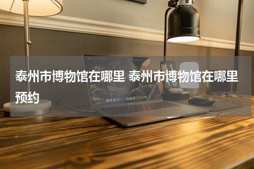泰州市博物馆在哪里 泰州市博物馆在哪里预约