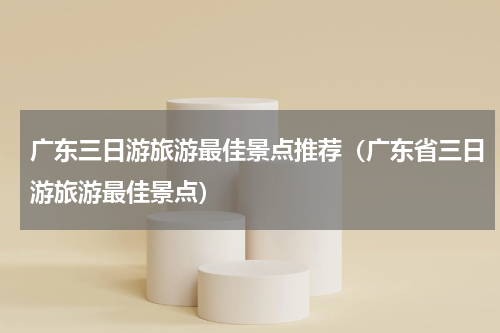 广东三日游旅游最佳景点推荐（广东省三日游旅游最佳景点）