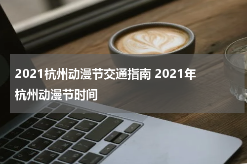 2021杭州动漫节交通指南 2021年杭州动漫节时间