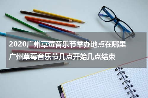 2020广州草莓音乐节举办地点在哪里 广州草莓音乐节几点开始几点结束