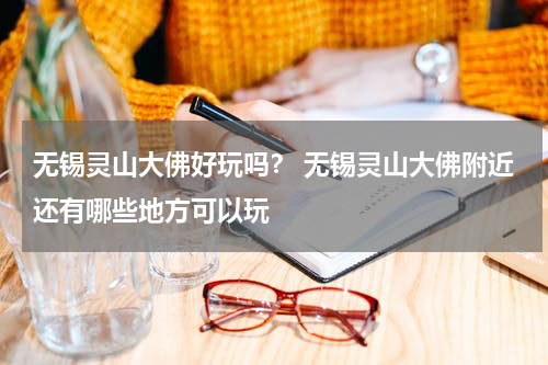 无锡灵山大佛好玩吗？ 无锡灵山大佛附近还有哪些地方可以玩