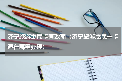 济宁旅游惠民卡有效期（济宁旅游惠民一卡通在哪里办理）
