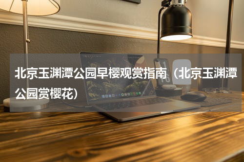北京玉渊潭公园早樱观赏指南（北京玉渊潭公园赏樱花）