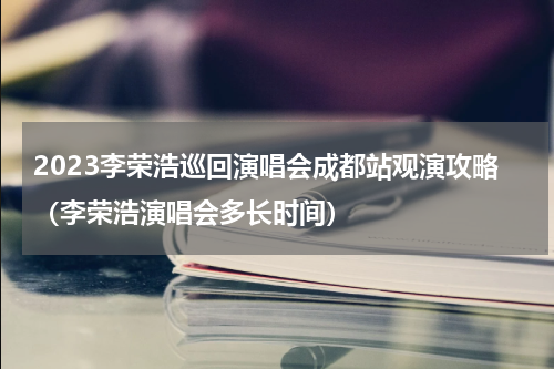 2023李荣浩巡回演唱会成都站观演攻略（李荣浩演唱会多长时间）