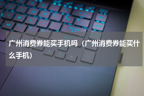 广州消费券能买手机吗（广州消费券能买什么手机）