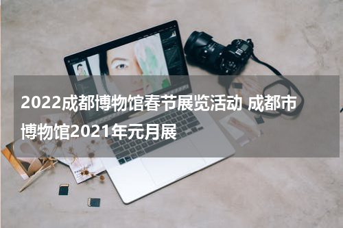 2022成都博物馆春节展览活动 成都市博物馆2021年元月展