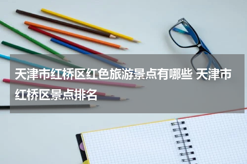 天津市红桥区红色旅游景点有哪些 天津市红桥区景点排名