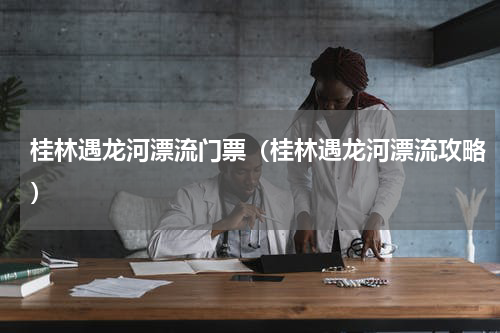 桂林遇龙河漂流门票（桂林遇龙河漂流攻略）