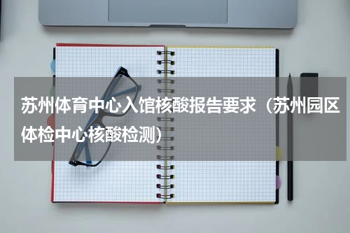 苏州体育中心入馆核酸报告要求（苏州园区体检中心核酸检测）