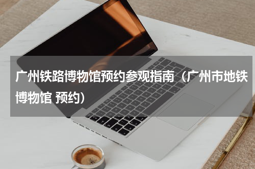 广州铁路博物馆预约参观指南（广州市地铁博物馆 预约）