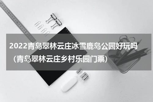 2022青岛翠林云庄冰雪鹿岛公园好玩吗（青岛翠林云庄乡村乐园门票）