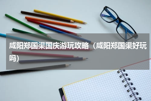 咸阳郑国渠国庆游玩攻略（咸阳郑国渠好玩吗）